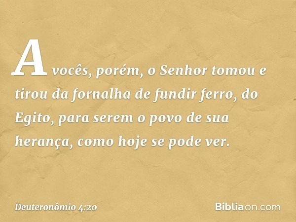 A vocês, porém, o Senhor tomou e tirou da fornalha de fundir ferro, do Egito, para serem o povo de sua herança, como hoje se pode ver. -- Deuteronômio 4:20