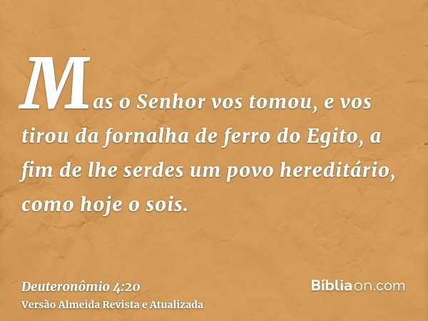 Mas o Senhor vos tomou, e vos tirou da fornalha de ferro do Egito, a fim de lhe serdes um povo hereditário, como hoje o sois.