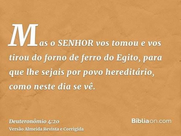 Mas o SENHOR vos tomou e vos tirou do forno de ferro do Egito, para que lhe sejais por povo hereditário, como neste dia se vê.