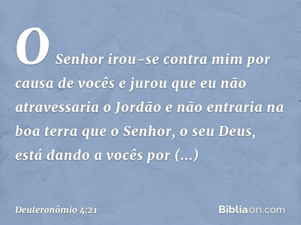 "O Senhor irou-se contra mim por causa de vocês e jurou que eu não atravessaria o Jordão e não entraria na boa terra que o Senhor, o seu Deus, está dando a você