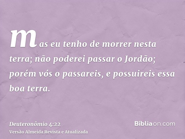 mas eu tenho de morrer nesta terra; não poderei passar o Jordão; porém vós o passareis, e possuireis essa boa terra.