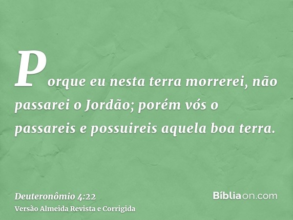 Porque eu nesta terra morrerei, não passarei o Jordão; porém vós o passareis e possuireis aquela boa terra.