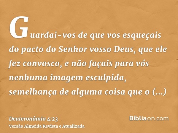 Guardai-vos de que vos esqueçais do pacto do Senhor vosso Deus, que ele fez convosco, e não façais para vós nenhuma imagem esculpida, semelhança de alguma coisa