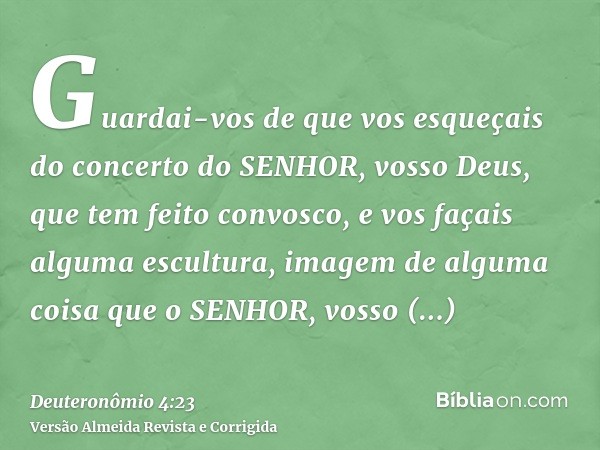 Guardai-vos de que vos esqueçais do concerto do SENHOR, vosso Deus, que tem feito convosco, e vos façais alguma escultura, imagem de alguma coisa que o SENHOR, 