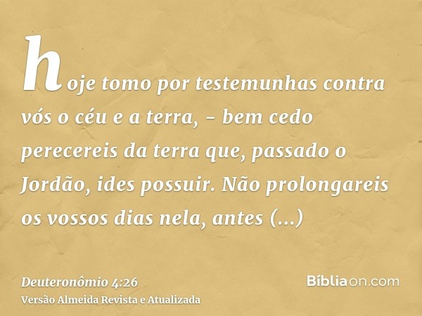 hoje tomo por testemunhas contra vós o céu e a terra, - bem cedo perecereis da terra que, passado o Jordão, ides possuir. Não prolongareis os vossos dias nela, 