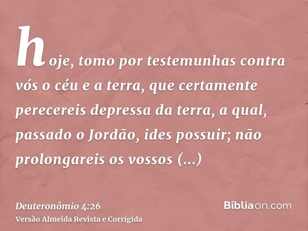 hoje, tomo por testemunhas contra vós o céu e a terra, que certamente perecereis depressa da terra, a qual, passado o Jordão, ides possuir; não prolongareis os 