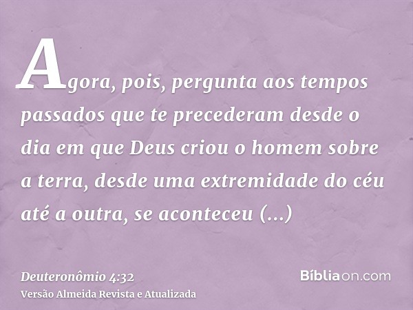 Agora, pois, pergunta aos tempos passados que te precederam desde o dia em que Deus criou o homem sobre a terra, desde uma extremidade do céu até a outra, se ac