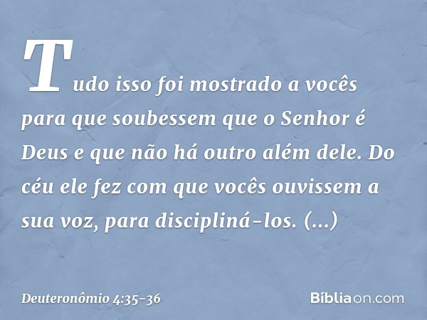 "Tudo isso foi mostrado a vocês para que soubessem que o Senhor é Deus e que não há outro além dele. Do céu ele fez com que vocês ouvissem a sua voz, para disci