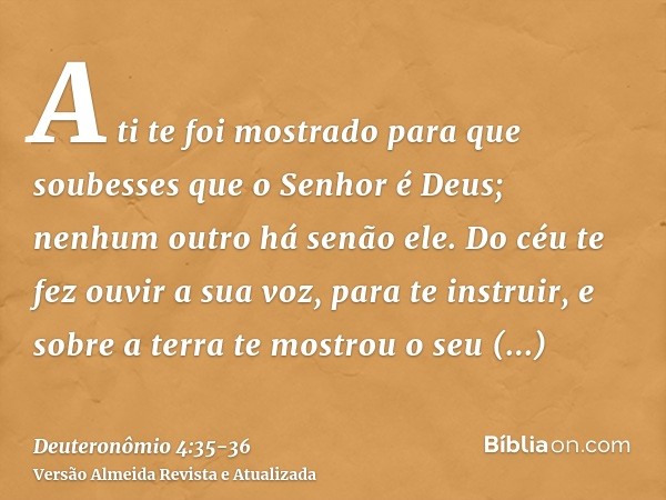 A ti te foi mostrado para que soubesses que o Senhor é Deus; nenhum outro há senão ele.Do céu te fez ouvir a sua voz, para te instruir, e sobre a terra te mostr