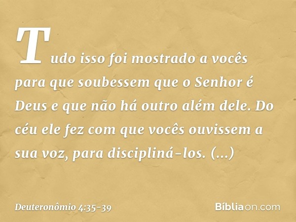 "Tudo isso foi mostrado a vocês para que soubessem que o Senhor é Deus e que não há outro além dele. Do céu ele fez com que vocês ouvissem a sua voz, para disci