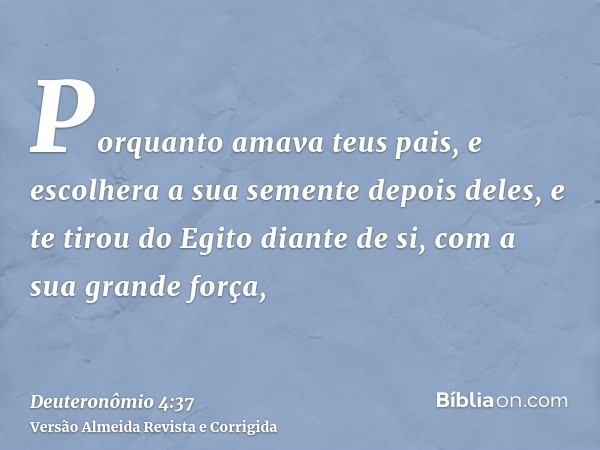 Porquanto amava teus pais, e escolhera a sua semente depois deles, e te tirou do Egito diante de si, com a sua grande força,