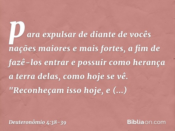 para expulsar de diante de vocês nações maiores e mais fortes, a fim de fazê-los entrar e possuir como herança a terra delas, como hoje se vê. "Reconheçam isso 