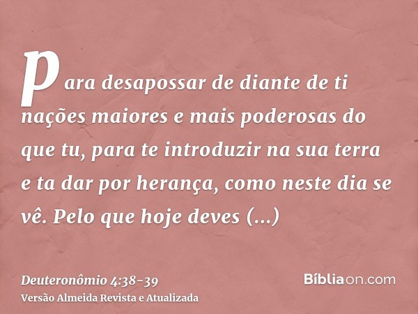 para desapossar de diante de ti nações maiores e mais poderosas do que tu, para te introduzir na sua terra e ta dar por herança, como neste dia se vê.Pelo que h