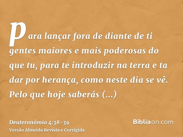 para lançar fora de diante de ti gentes maiores e mais poderosas do que tu, para te introduzir na terra e ta dar por herança, como neste dia se vê.Pelo que hoje