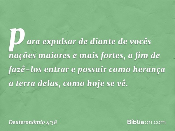 para expulsar de diante de vocês nações maiores e mais fortes, a fim de fazê-los entrar e possuir como herança a terra delas, como hoje se vê. -- Deuteronômio 4