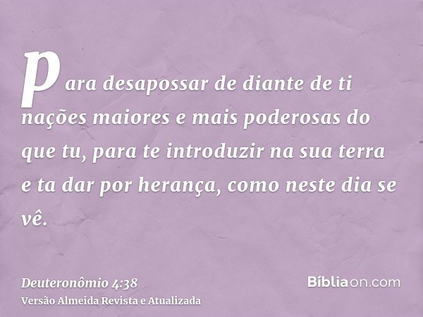 para desapossar de diante de ti nações maiores e mais poderosas do que tu, para te introduzir na sua terra e ta dar por herança, como neste dia se vê.