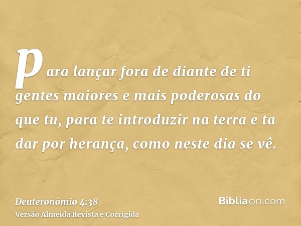 para lançar fora de diante de ti gentes maiores e mais poderosas do que tu, para te introduzir na terra e ta dar por herança, como neste dia se vê.