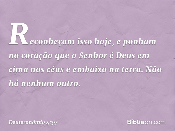 "Reconheçam isso hoje, e ponham no coração que o Senhor é Deus em cima nos céus e embaixo na terra. Não há nenhum outro. -- Deuteronômio 4:39