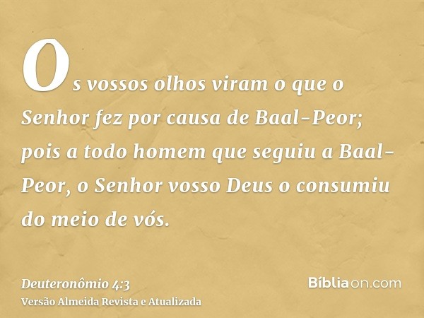 Os vossos olhos viram o que o Senhor fez por causa de Baal-Peor; pois a todo homem que seguiu a Baal-Peor, o Senhor vosso Deus o consumiu do meio de vós.