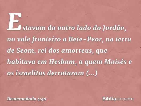 Estavam do outro lado do Jordão, no vale fronteiro a Bete-Peor, na terra de Seom, rei dos amorreus, que habitava em Hesbom, a quem Moisés e os israelitas derrot