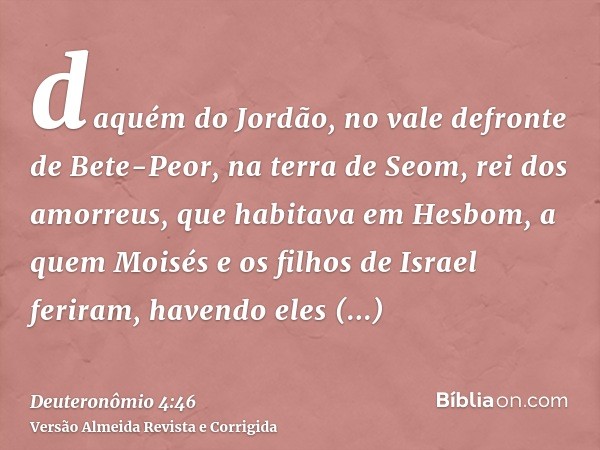 daquém do Jordão, no vale defronte de Bete-Peor, na terra de Seom, rei dos amorreus, que habitava em Hesbom, a quem Moisés e os filhos de Israel feriram, havend