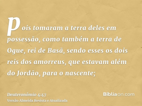 pois tomaram a terra deles em possessão, como também a terra de Ogue, rei de Basã, sendo esses os dois reis dos amorreus, que estavam além do Jordão, para o nas