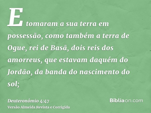 E tomaram a sua terra em possessão, como também a terra de Ogue, rei de Basã, dois reis dos amorreus, que estavam daquém do Jordão, da banda do nascimento do so