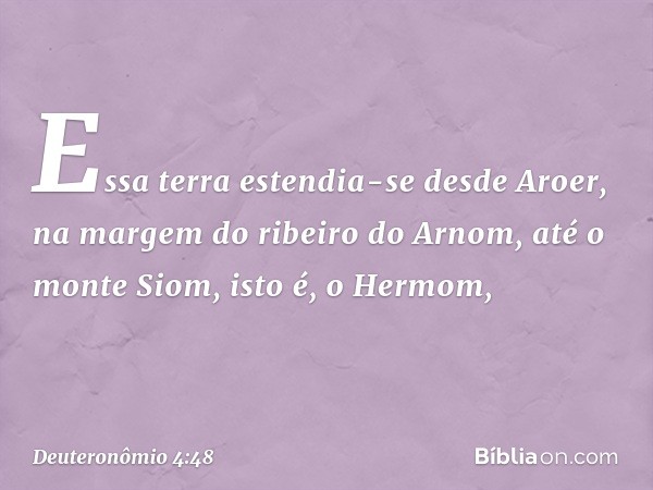 Essa terra estendia-se desde Aroer, na margem do ribeiro do Arnom, até o monte Siom, isto é, o Hermom, -- Deuteronômio 4:48