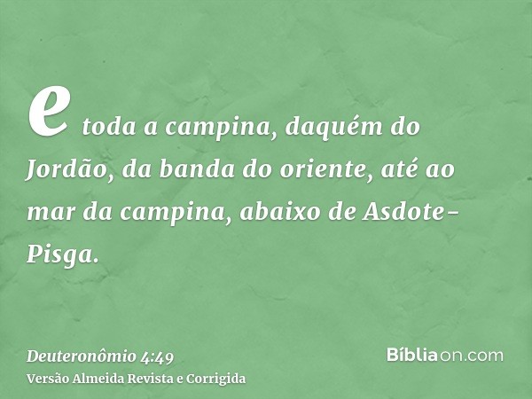 e toda a campina, daquém do Jordão, da banda do oriente, até ao mar da campina, abaixo de Asdote-Pisga.