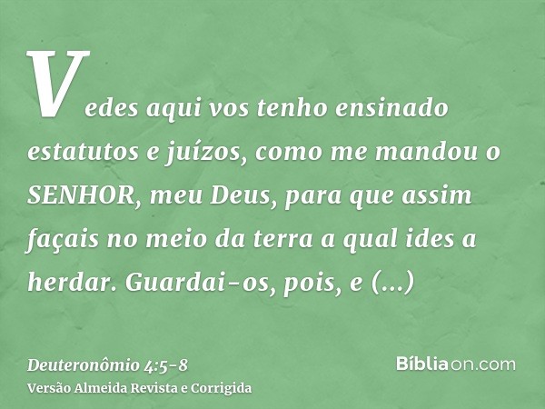 Vedes aqui vos tenho ensinado estatutos e juízos, como me mandou o SENHOR, meu Deus, para que assim façais no meio da terra a qual ides a herdar.Guardai-os, poi