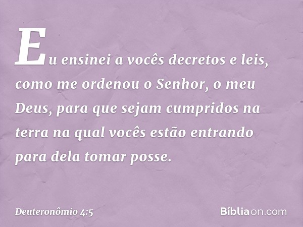 "Eu ensinei a vocês decretos e leis, como me ordenou o Senhor, o meu Deus, para que sejam cumpridos na terra na qual vocês estão entrando para dela tomar posse.