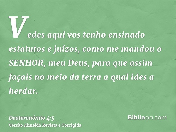 Vedes aqui vos tenho ensinado estatutos e juízos, como me mandou o SENHOR, meu Deus, para que assim façais no meio da terra a qual ides a herdar.