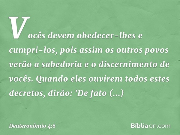 Vocês devem obedecer-lhes e cumpri-los, pois assim os outros povos verão a sabedoria e o discernimento de vocês. Quando eles ouvirem todos estes decretos, dirão