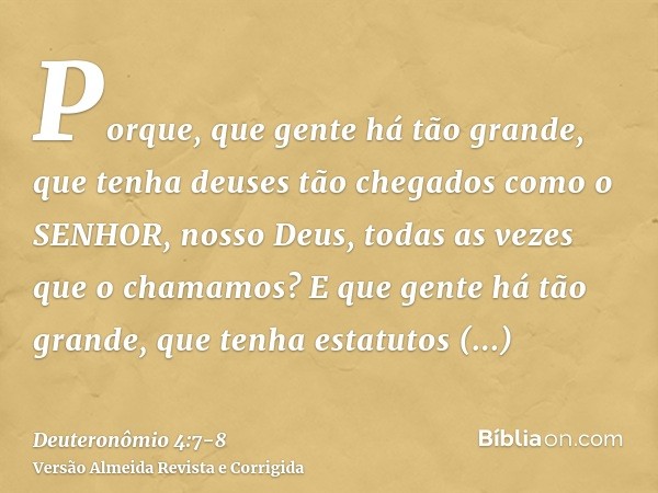 Porque, que gente há tão grande, que tenha deuses tão chegados como o SENHOR, nosso Deus, todas as vezes que o chamamos?E que gente há tão grande, que tenha est