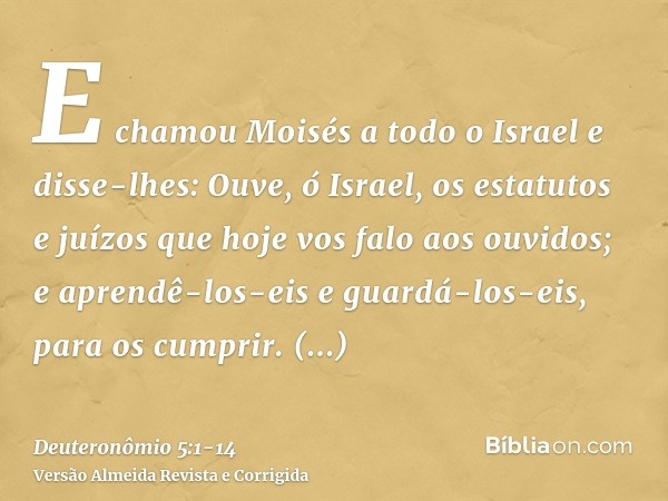 E chamou Moisés a todo o Israel e disse-lhes: Ouve, ó Israel, os estatutos e juízos que hoje vos falo aos ouvidos; e aprendê-los-eis e guardá-los-eis, para os c