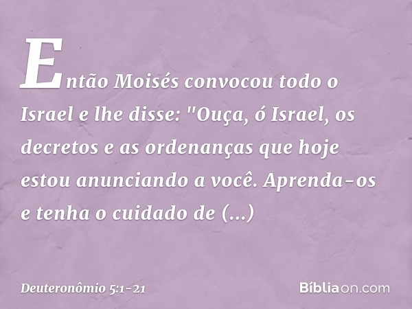 Então Moisés convocou todo o Israel e lhe disse:
"Ouça, ó Israel, os decretos e as ordenanças que hoje estou anunciando a você. Aprenda-os e tenha o cuidado de 