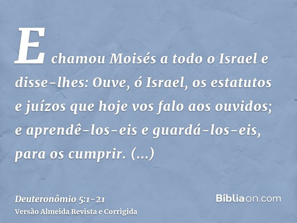 E chamou Moisés a todo o Israel e disse-lhes: Ouve, ó Israel, os estatutos e juízos que hoje vos falo aos ouvidos; e aprendê-los-eis e guardá-los-eis, para os c