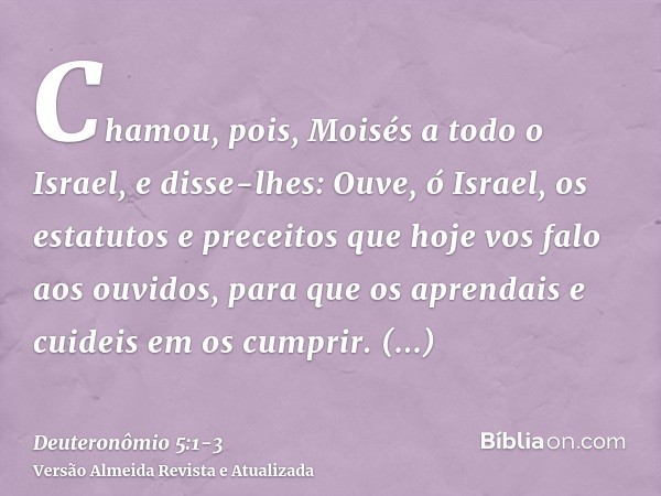 Chamou, pois, Moisés a todo o Israel, e disse-lhes: Ouve, ó Israel, os estatutos e preceitos que hoje vos falo aos ouvidos, para que os aprendais e cuideis em o