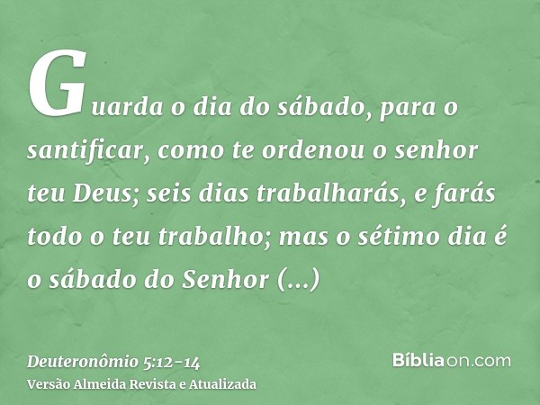 Guarda o dia do sábado, para o santificar, como te ordenou o senhor teu Deus;seis dias trabalharás, e farás todo o teu trabalho;mas o sétimo dia é o sábado do S