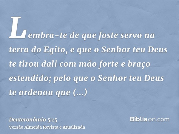 Lembra-te de que foste servo na terra do Egito, e que o Senhor teu Deus te tirou dali com mão forte e braço estendido; pelo que o Senhor teu Deus te ordenou que