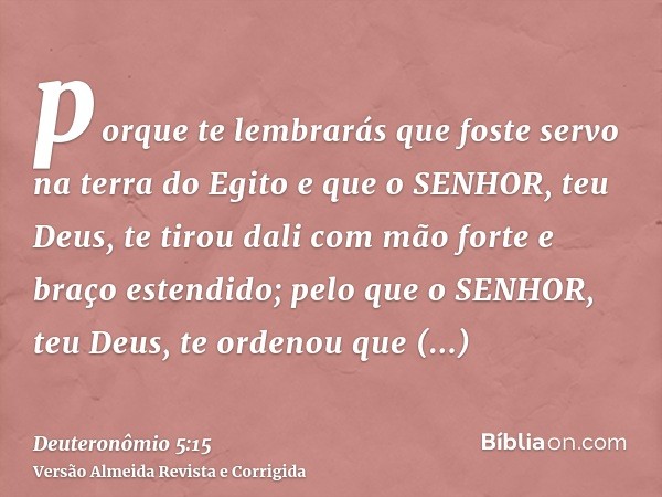 porque te lembrarás que foste servo na terra do Egito e que o SENHOR, teu Deus, te tirou dali com mão forte e braço estendido; pelo que o SENHOR, teu Deus, te o
