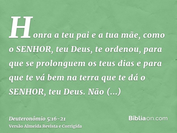 Honra a teu pai e a tua mãe, como o SENHOR, teu Deus, te ordenou, para que se prolonguem os teus dias e para que te vá bem na terra que te dá o SENHOR, teu Deus