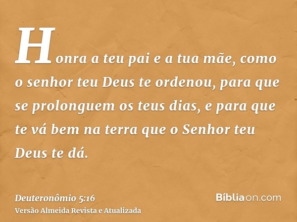 Honra a teu pai e a tua mãe, como o senhor teu Deus te ordenou, para que se prolonguem os teus dias, e para que te vá bem na terra que o Senhor teu Deus te dá.