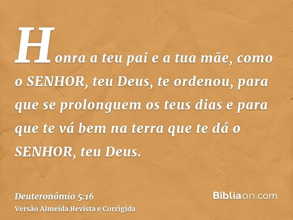 Honra a teu pai e a tua mãe, como o SENHOR, teu Deus, te ordenou, para que se prolonguem os teus dias e para que te vá bem na terra que te dá o SENHOR, teu Deus