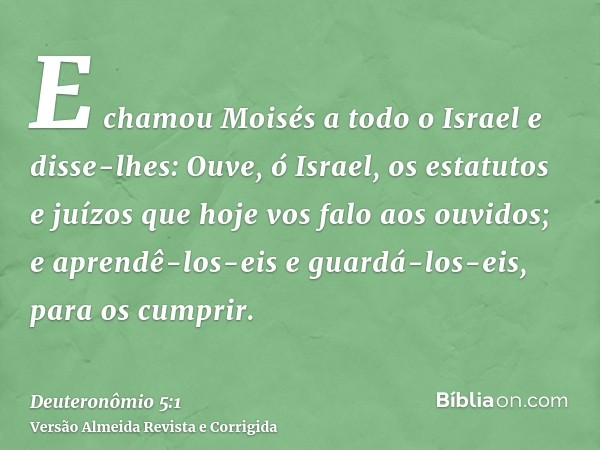 E chamou Moisés a todo o Israel e disse-lhes: Ouve, ó Israel, os estatutos e juízos que hoje vos falo aos ouvidos; e aprendê-los-eis e guardá-los-eis, para os c