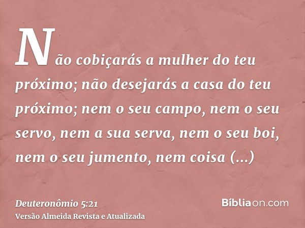 Não cobiçarás a mulher do teu próximo; não desejarás a casa do teu próximo; nem o seu campo, nem o seu servo, nem a sua serva, nem o seu boi, nem o seu jumento,