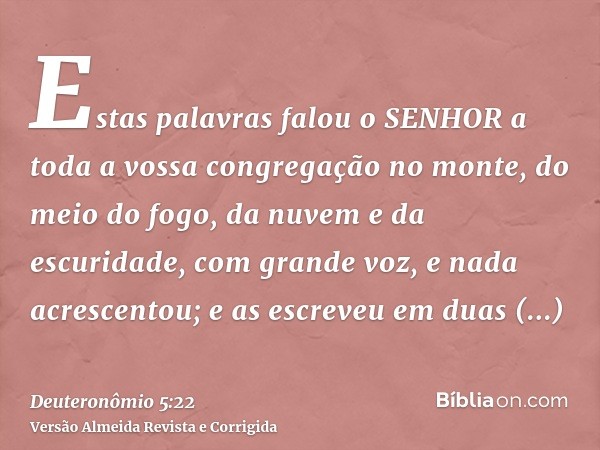 Estas palavras falou o SENHOR a toda a vossa congregação no monte, do meio do fogo, da nuvem e da escuridade, com grande voz, e nada acrescentou; e as escreveu 