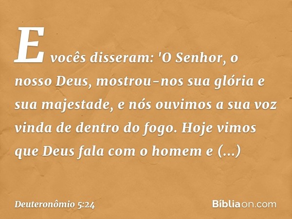 E vocês disseram: 'O Senhor, o nosso Deus, mostrou-nos sua glória e sua majestade, e nós ouvimos a sua voz vinda de dentro do fogo. Hoje vimos que Deus fala com