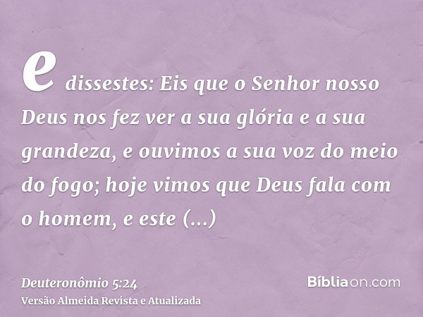 e dissestes: Eis que o Senhor nosso Deus nos fez ver a sua glória e a sua grandeza, e ouvimos a sua voz do meio do fogo; hoje vimos que Deus fala com o homem, e