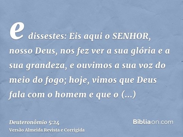 e dissestes: Eis aqui o SENHOR, nosso Deus, nos fez ver a sua glória e a sua grandeza, e ouvimos a sua voz do meio do fogo; hoje, vimos que Deus fala com o home